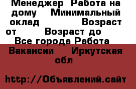 Менеджер. Работа на дому. › Минимальный оклад ­ 30 000 › Возраст от ­ 25 › Возраст до ­ 35 - Все города Работа » Вакансии   . Иркутская обл.